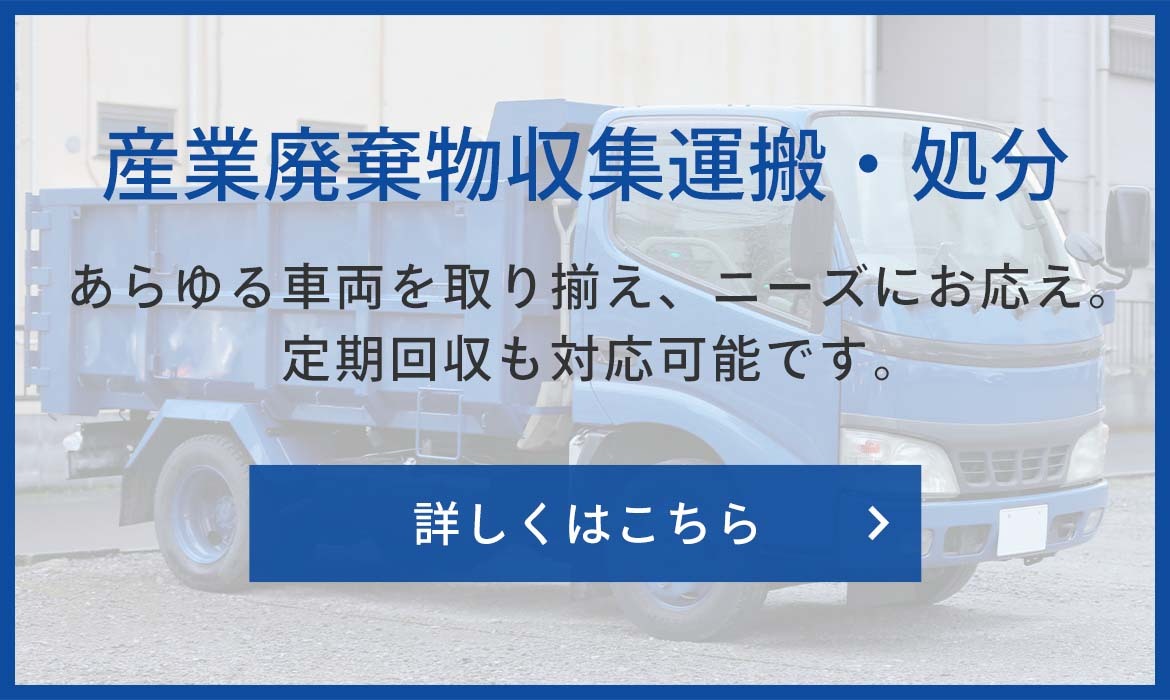 産業廃棄物収集運搬・処分　あらゆる車両を取り揃え、ニーズにお応え。定期回収も対応可能です。